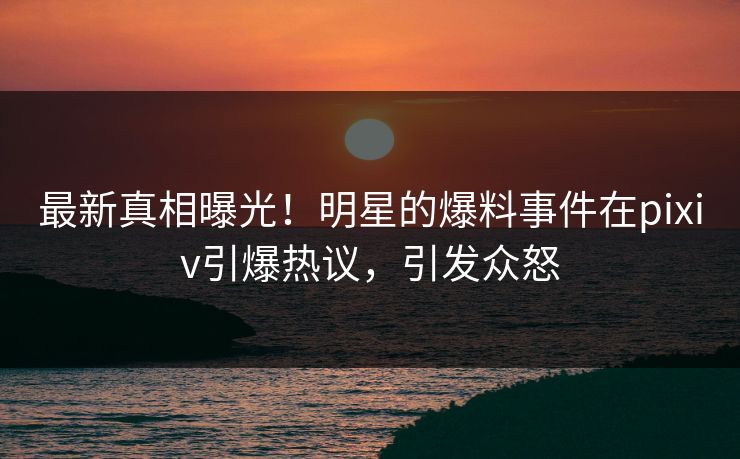 最新真相曝光！明星的爆料事件在pixiv引爆热议，引发众怒