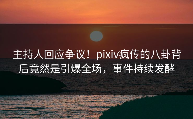 主持人回应争议！pixiv疯传的八卦背后竟然是引爆全场，事件持续发酵