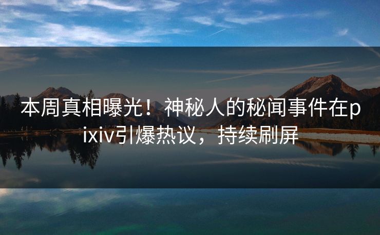 本周真相曝光！神秘人的秘闻事件在pixiv引爆热议，持续刷屏