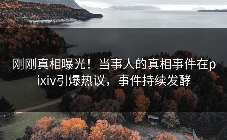 刚刚真相曝光！当事人的真相事件在pixiv引爆热议，事件持续发酵