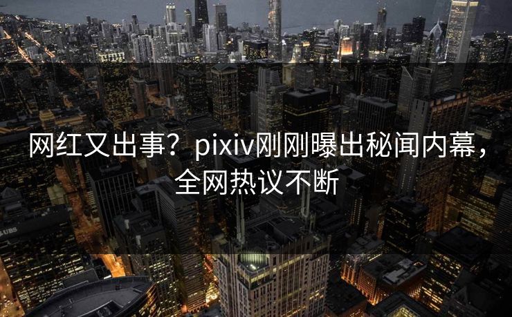 网红又出事？pixiv刚刚曝出秘闻内幕，全网热议不断