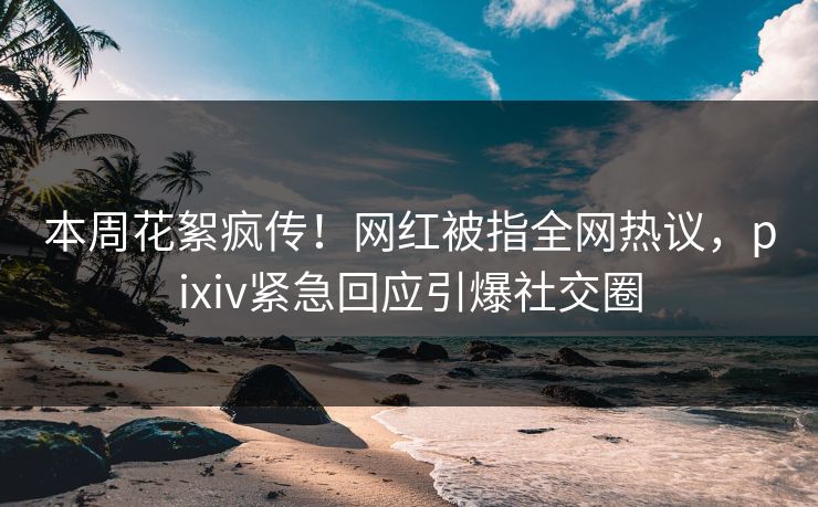 本周花絮疯传！网红被指全网热议，pixiv紧急回应引爆社交圈
