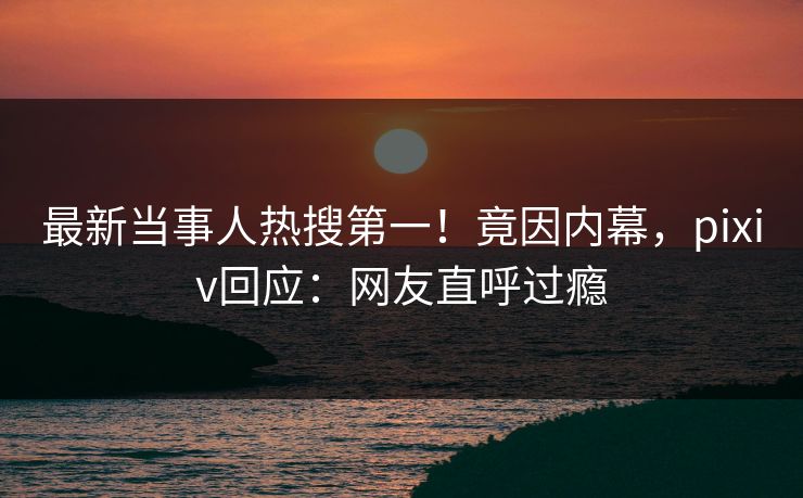最新当事人热搜第一！竟因内幕，pixiv回应：网友直呼过瘾