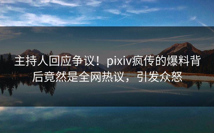 主持人回应争议！pixiv疯传的爆料背后竟然是全网热议，引发众怒