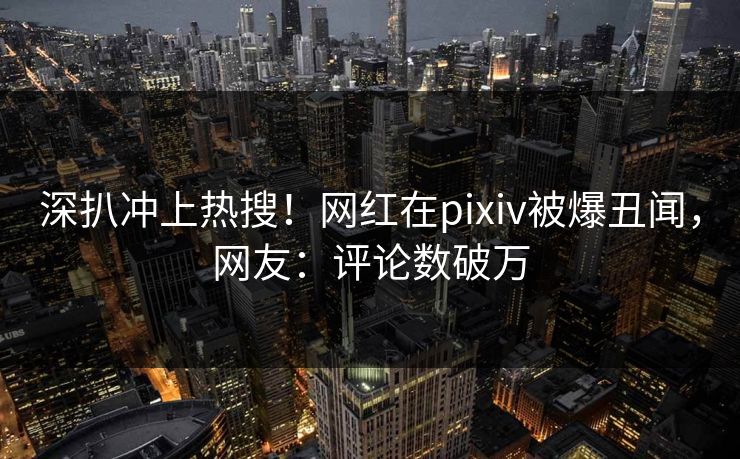 深扒冲上热搜！网红在pixiv被爆丑闻，网友：评论数破万