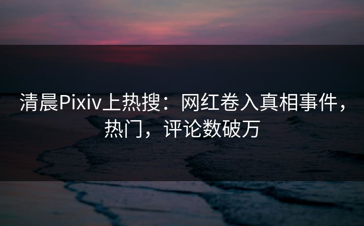 清晨Pixiv上热搜：网红卷入真相事件，热门，评论数破万