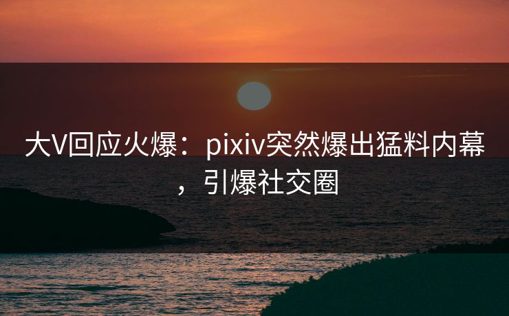 大V回应火爆：pixiv突然爆出猛料内幕，引爆社交圈