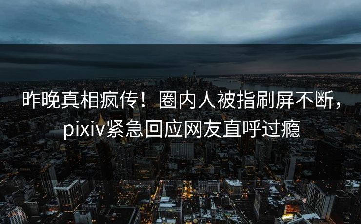 昨晚真相疯传！圈内人被指刷屏不断，pixiv紧急回应网友直呼过瘾
