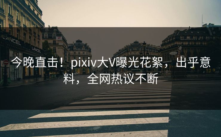 今晚直击！pixiv大V曝光花絮，出乎意料，全网热议不断