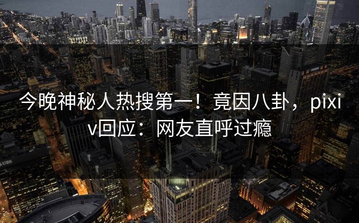 今晚神秘人热搜第一！竟因八卦，pixiv回应：网友直呼过瘾