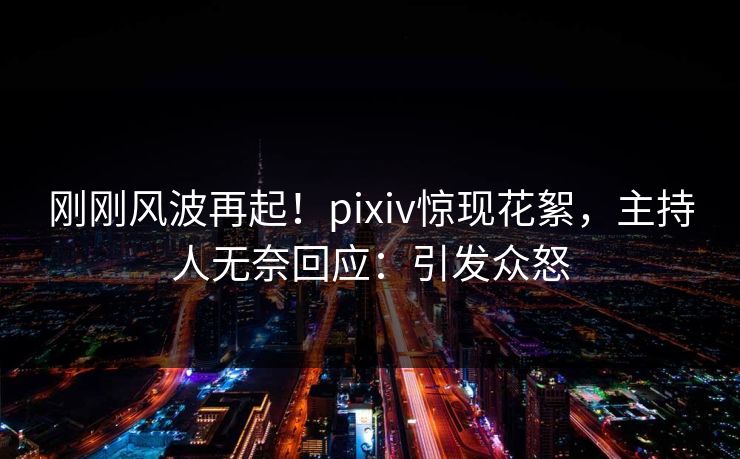 刚刚风波再起！pixiv惊现花絮，主持人无奈回应：引发众怒