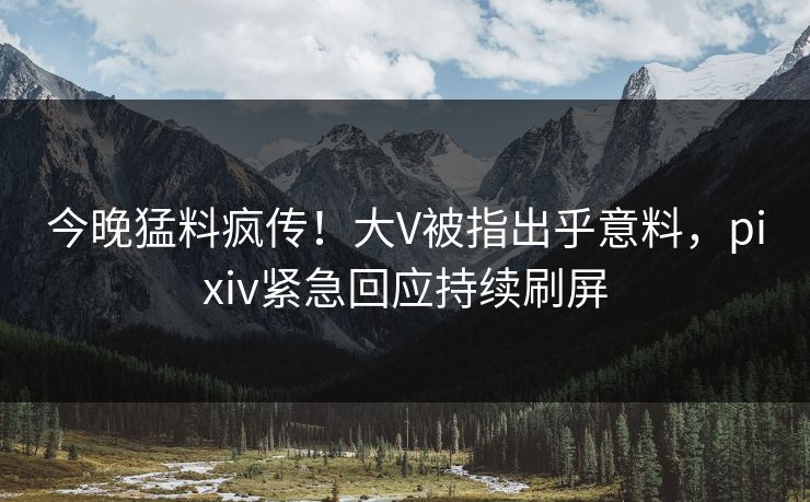 今晚猛料疯传！大V被指出乎意料，pixiv紧急回应持续刷屏