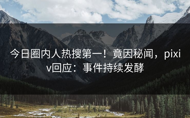 今日圈内人热搜第一！竟因秘闻，pixiv回应：事件持续发酵