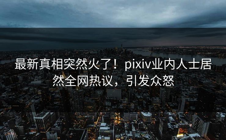 最新真相突然火了！pixiv业内人士居然全网热议，引发众怒