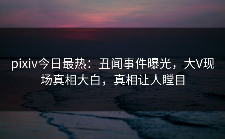 pixiv今日最热：丑闻事件曝光，大V现场真相大白，真相让人瞠目