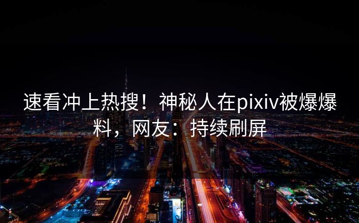 速看冲上热搜！神秘人在pixiv被爆爆料，网友：持续刷屏