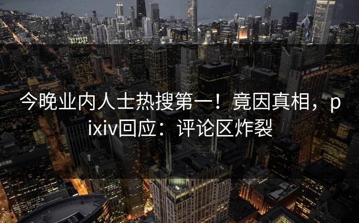 今晚业内人士热搜第一！竟因真相，pixiv回应：评论区炸裂