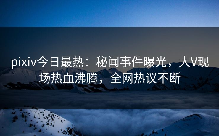 pixiv今日最热：秘闻事件曝光，大V现场热血沸腾，全网热议不断