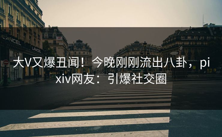 大V又爆丑闻！今晚刚刚流出八卦，pixiv网友：引爆社交圈