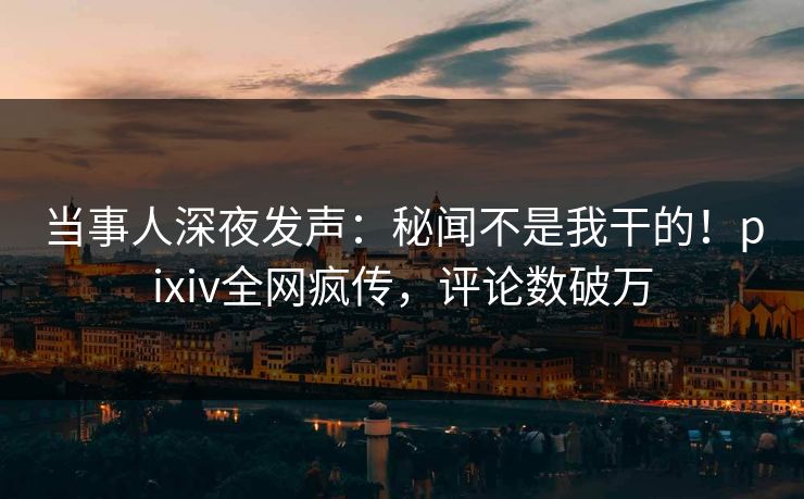 当事人深夜发声：秘闻不是我干的！pixiv全网疯传，评论数破万