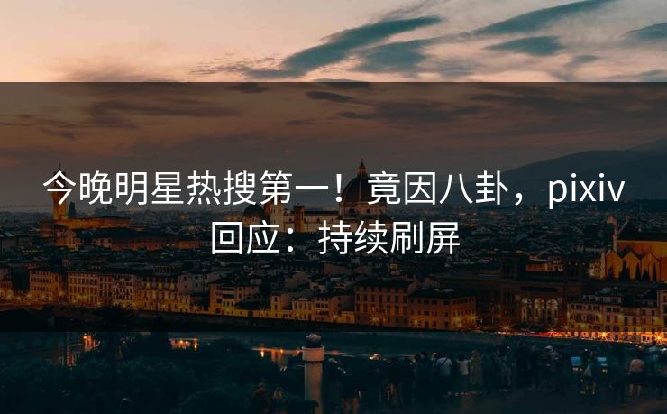 今晚明星热搜第一！竟因八卦，pixiv回应：持续刷屏