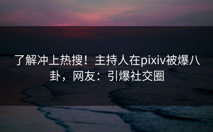 了解冲上热搜！主持人在pixiv被爆八卦，网友：引爆社交圈
