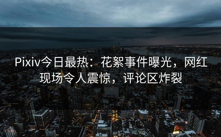 Pixiv今日最热：花絮事件曝光，网红现场令人震惊，评论区炸裂