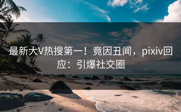 最新大V热搜第一！竟因丑闻，pixiv回应：引爆社交圈