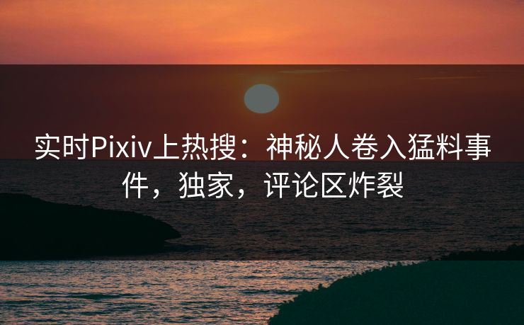 实时Pixiv上热搜：神秘人卷入猛料事件，独家，评论区炸裂