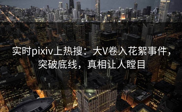 实时pixiv上热搜：大V卷入花絮事件，突破底线，真相让人瞠目