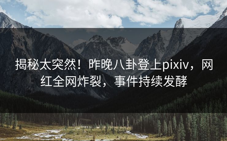 揭秘太突然！昨晚八卦登上pixiv，网红全网炸裂，事件持续发酵