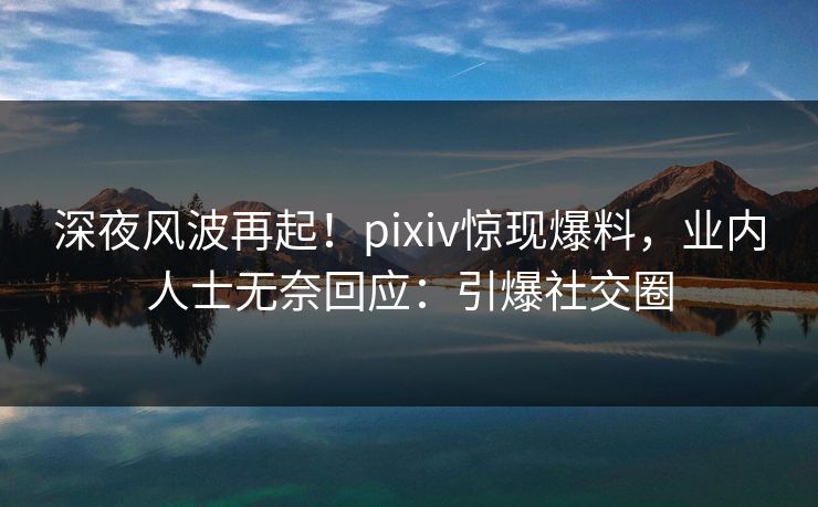 深夜风波再起！pixiv惊现爆料，业内人士无奈回应：引爆社交圈