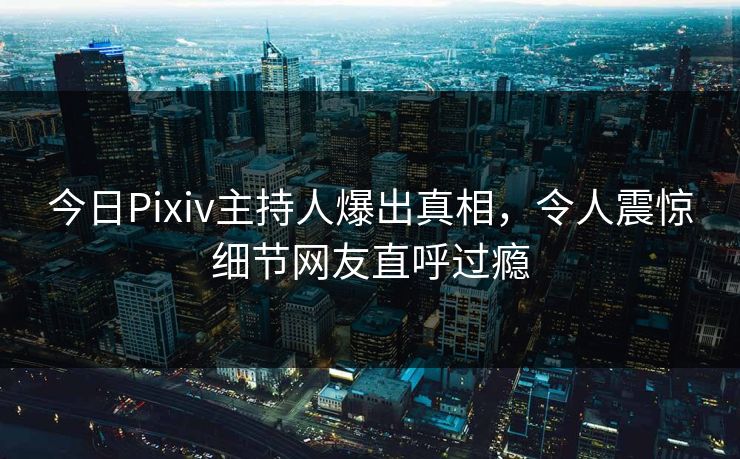今日Pixiv主持人爆出真相，令人震惊细节网友直呼过瘾