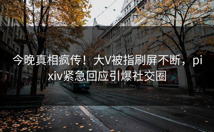 今晚真相疯传！大V被指刷屏不断，pixiv紧急回应引爆社交圈