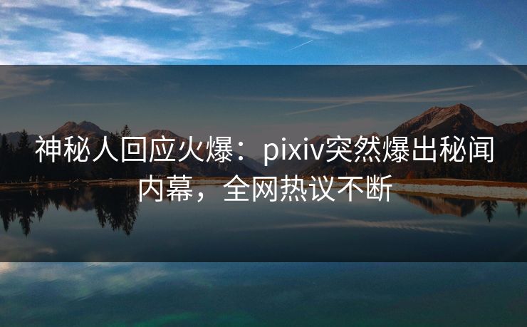 神秘人回应火爆：pixiv突然爆出秘闻内幕，全网热议不断