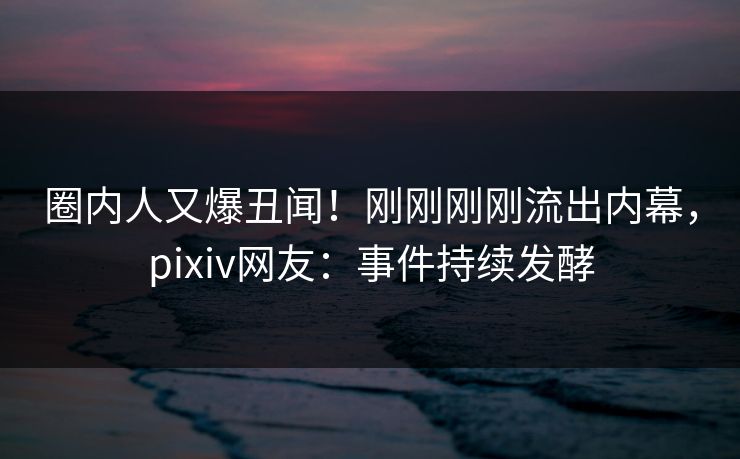 圈内人又爆丑闻！刚刚刚刚流出内幕，pixiv网友：事件持续发酵