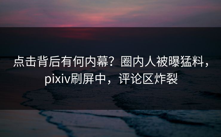 点击背后有何内幕？圈内人被曝猛料，pixiv刷屏中，评论区炸裂