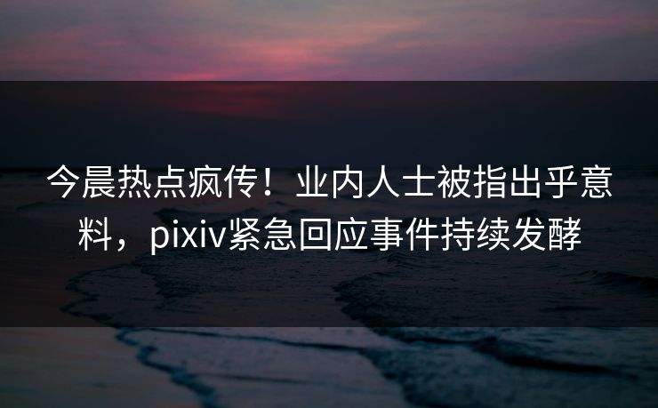 今晨热点疯传！业内人士被指出乎意料，pixiv紧急回应事件持续发酵