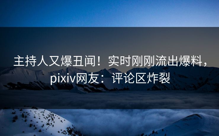 主持人又爆丑闻！实时刚刚流出爆料，pixiv网友：评论区炸裂