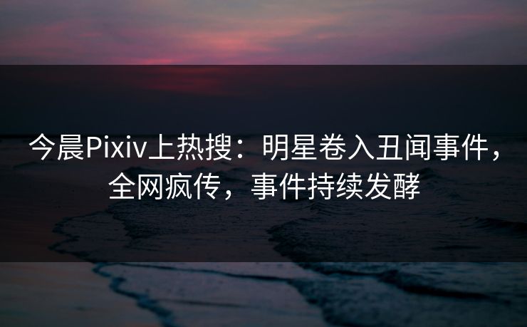 今晨Pixiv上热搜：明星卷入丑闻事件，全网疯传，事件持续发酵