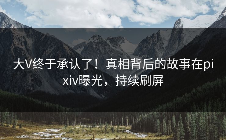 大V终于承认了！真相背后的故事在pixiv曝光，持续刷屏