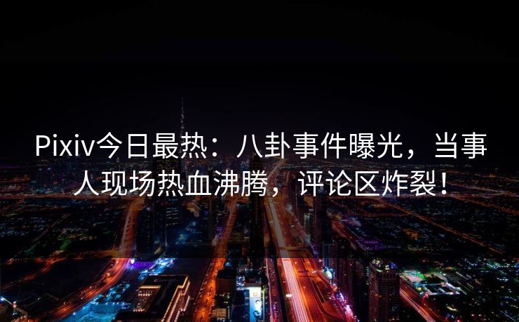 Pixiv今日最热：八卦事件曝光，当事人现场热血沸腾，评论区炸裂！