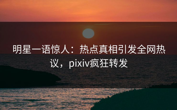 明星一语惊人：热点真相引发全网热议，pixiv疯狂转发