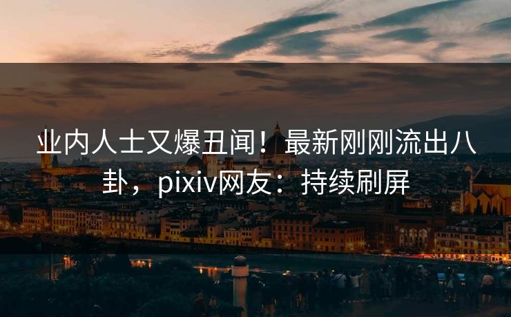 业内人士又爆丑闻！最新刚刚流出八卦，pixiv网友：持续刷屏