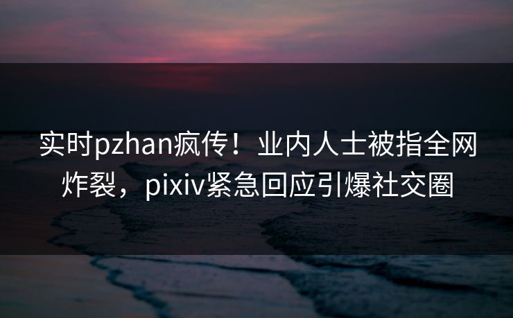 实时pzhan疯传！业内人士被指全网炸裂，pixiv紧急回应引爆社交圈