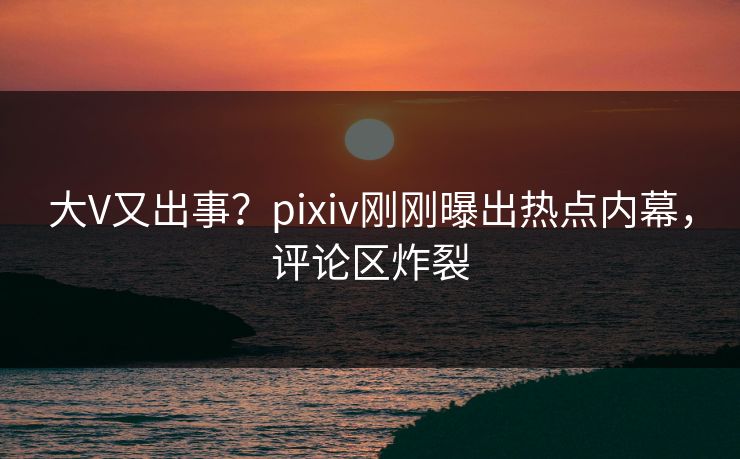 大V又出事？pixiv刚刚曝出热点内幕，评论区炸裂