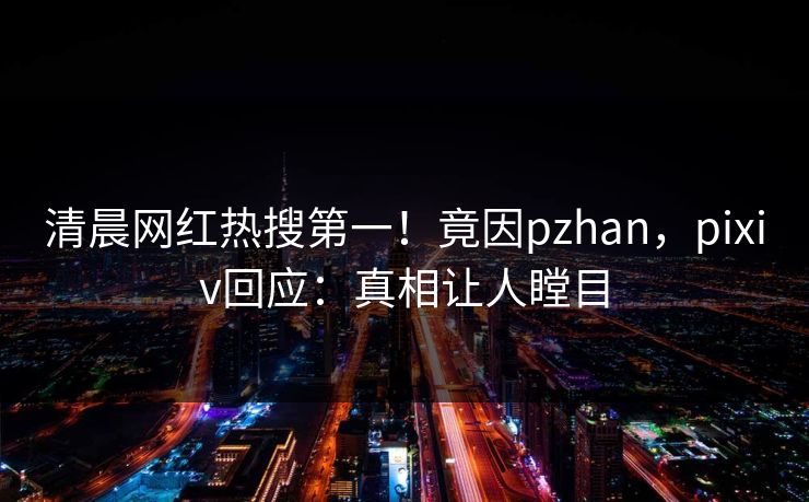 清晨网红热搜第一！竟因pzhan，pixiv回应：真相让人瞠目