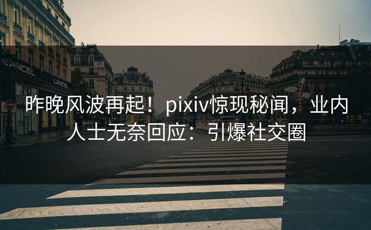 昨晚风波再起！pixiv惊现秘闻，业内人士无奈回应：引爆社交圈