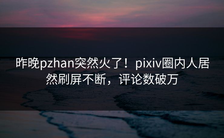 昨晚pzhan突然火了！pixiv圈内人居然刷屏不断，评论数破万