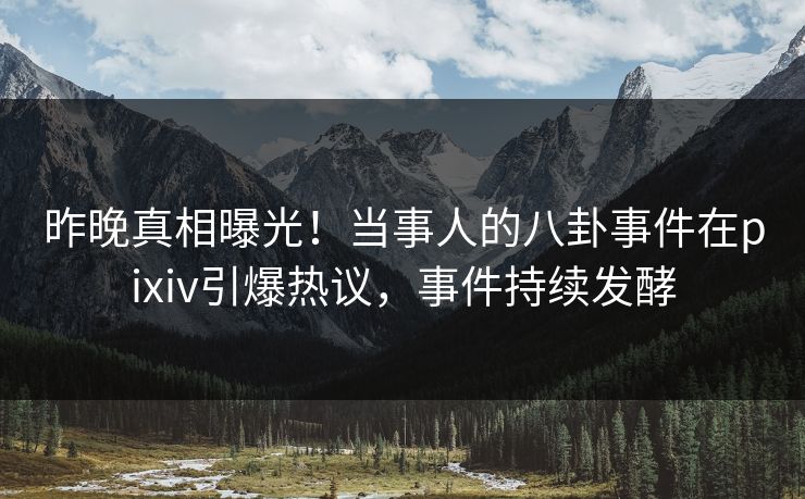 昨晚真相曝光！当事人的八卦事件在pixiv引爆热议，事件持续发酵